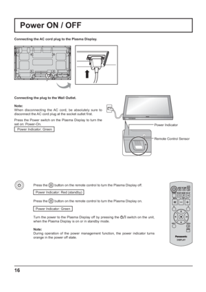 Page 16INPUT MENU ENTER/+/ VOL-/
16
Power Indicator
Remote Control Sensor
Power ON / OFF
Connecting the AC cord plug to the Plasma Display.
Connecting the plug to the Wall Outlet.
Note: 
When disconnecting the AC cord, be absolutely sure to 
disconnect the AC cord plug at the socket outlet  rst.
Press the Power switch on the Plasma Display to turn the 
set on: Power-On.
Power Indicator: Green
Press the  button on the remote control to turn the Plasma Display off.
Power Indicator: Red (standby) 
Press the...