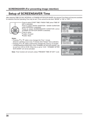 Page 38SCREENSAVER 
START 
FUNCTION 
MODE 
FINISH TIME  START TIME SCROLLING BAR ONLY
TIME OF DAY 
6:15 
12:30  PRESENT  TIME OF DAY    15:00
SCREENSAVER 
START 
FUNCTION 
MODE 
SAVER DURATION  SHOW DURATION SCROLLING BAR ONLY
INTERVAL 
12:00
3:00 PRESENT  TIME OF DAY    15:00
SCREENSAVER 
START 
FUNCTION 
MODE 
SCREENSAVER DURATION
SCROLLING BAR ONLYSTANDBY AFTER SCR SAVER6:15  PRESENT  TIME OF DAY    15:00
38
SCREENSAVER (For preventing image retention)
Setup of SCREENSAVER Time
After selecting TIME OF DAY,...