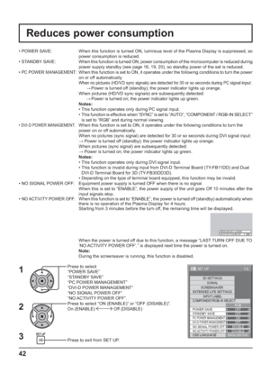 Page 421/2
SIGNAL
EXTENDED LIFE SETTINGS
INPUT LABEL
SET UP
OFF
STANDBY SAVE
OFF
PC POWER MANAGEMENTONDVI-D POWER MANAGEMENTOFF
OSD LANGUAGEENGLISH (
US) COMPONENT/RGB-IN SELECT
RGB SCREENSAVER
POWER SAVE
3D SETTINGS
NO SIGNAL POWER OFFENABLENO ACTIVITY POWER OFFDISABLE
42
Reduces power consumption
Press to select 
“POWER SAVE”
“STANDBY SAVE”
“PC POWER MANAGEMENT”
“DVI-D POWER MANAGEMENT”
“NO SIGNAL POWER OFF”
“NO ACTIVITY POWER OFF”.
Press to select “ON (ENABLE)” or “OFF (DISABLE)”.
On (ENABLE) 
 Off...