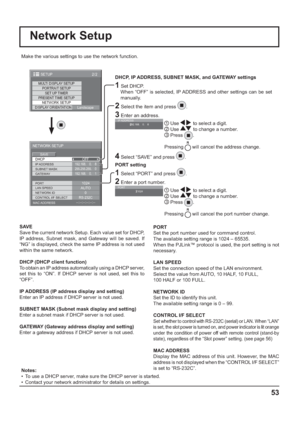 Page 53MULTI DISPLAY SETUP
SET UP TIMER
PRESENT TIME SETUP
NETWORK SETUP
DISPLAY ORIENTATION
Landscape PORTRAIT SETUP
2/2 SETUP
--:--:--:--:--:--
DHCP
NETWORK SETUP
SAVE
0
192.168.    0.    8
255.255.255.    0
192.168.    0.    1
1024
AUTO
RS-232COFF
SUBNET MASK
LAN SPEED GATEWAY IP ADDRESS
PORT
CONTROL I/F SELECT NETWORK ID
MAC ADDRESS
Network Setup
Make the various settings to use the network function.
  
DHCP, IP ADDRESS, SUBNET MASK, and GATEWAY settings
1 Set DHCP.
     When “OFF” is selected, IP ADDRESS...