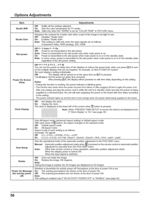 Page 5656
Item Adjustments
Studio W/BOff:  Nullify all the settings adjusted.
On:  Sets the color temperature for TV studio.
Note:  Valid only when the “WARM” is set as “COLOR TEMP” in PICTURE menu.
Studio GainSharpens the contrast for a better view when a part of the image is too light to see.
Off:  Disables “Studio Gain”.
On:  Enables “Studio Gain”.
Note:  This setting is valid only when the input signals are as follows:
    Component Video, RGB (analog), SDI, HDMI
Slot powerOff 
 Auto  On 
Off:  Power is not...