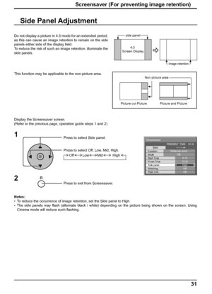 Page 31Screensaver
Start
Function
Mode
Side panel
Wobbling
Peak limit Finish Time Start TimeWhite bar scroll
Off
6:15
12:30
High
Off
Off PRESENT  TIME    99:99
31
Screensaver (For preventing image retention)
Side Panel Adjustment
1
Press to select Side panel.
Press to select Off, Low, Mid, High.
Press to exit from Screensaver.
2
Do not display a picture in 4:3 mode for an extended period, 
as this can cause an image retention to remain on the side 
panels either side of the display ﬁ eld.
To reduce the risk of...