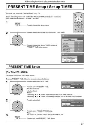 Page 271/2
PC
Off
Standby save
Off
Power management
Off
Auto power off
Off
OSD LanguageEnglish (
UK) Component/RGB-in select
RGB
Input labelSignal
Power save
Setup
2/2Setup
Screensaver
MULTI DISPLAY Setup
Set up TIMER
PRESENT TIME Setup
PRESENT  TIME Setup
PRESENT  TIME    99:99
Set
PRESENT  TIME99:99
PRESENT  TIME Setup
PRESENT  TIME    99:99
Set
PRESENT  TIME10:00
27
PRESENT TIME Setup / Set up TIMER
The timer can switch the Plasma Display On or Off.
Before attempting Timer Set, conﬁ rm the PRESENT TIME and...