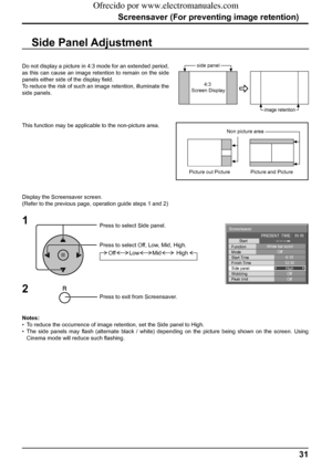 Page 31Screensaver
Start
Function
Mode
Side panel
Wobbling
Peak limit Finish Time Start TimeWhite bar scroll
Off
6:15
12:30
High
Off
Off PRESENT  TIME    99:99
31
Screensaver (For preventing image retention)
Side Panel Adjustment
1
Press to select Side panel.
Press to select Off, Low, Mid, High.
Press to exit from Screensaver.
2
Do not display a picture in 4:3 mode for an extended period, 
as this can cause an image retention to remain on the side 
panels either side of the display ﬁ eld.
To reduce the risk of...