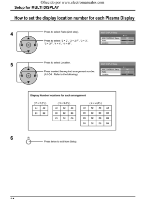 Page 34MULTI DISPLAY Setup
Location MULTI DISPLAY Setup
RatioOff
2 × 2
A1
MULTI DISPLAY Setup
Location MULTI DISPLAY Setup
RatioOff
2 × 2
A1
34
Setup for MULTI DISPLAY
Press to select Ratio (2nd step).
Press to select “2 × 2”, “2 × 2 F”, “3 × 3”, 
“3 × 3F”, “4 × 4”, “4 × 4F”.
How to set the display location number for each Plasma Display 
4
Press to select Location.
Press to select the required arrangement number. 
(A1-D4 : Refer to the following)
5
Display Number locations for each arrangement
( 2 × 2 (F) ) (...