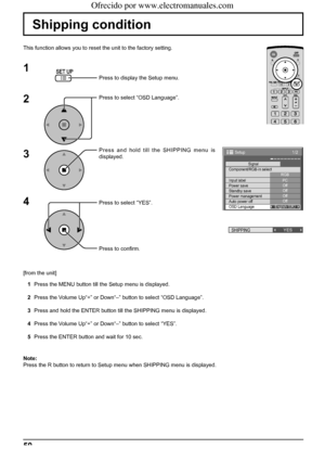 Page 501/2 
Signal 
PC 
Off
Standby save Off
Power management Off 
Auto power off Off 
OSD Language English (
UK)  Component/RGB-in select 
RGB 
Input label 
Power save 
Setup 
SHIPPINGYES
50
Shipping condition
This function allows you to reset the unit to the factory setting.
1
2
3
4
Press to display the Setup menu.
Press to select “OSD Language”.
Press and hold till the SHIPPING menu is 
displayed.
Press to select “YES”.
Press to conﬁ rm.
[from the unit]
1  Press the MENU button till the Setup menu is...