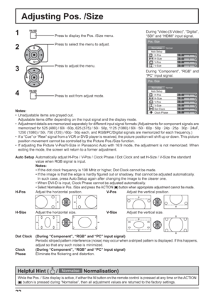 Page 220 
Normal Normalise 
Auto Setup
Pos. /Size 
V-Pos 
0 
H-Pos 
V-Size Dot Clock  H-Size 
Clock Phase 
0 0 0 
0 
0 
0 
0 
Normal Normalise 
Pos. /Size 
V-Pos  H-Pos 0 
V-Size  H-Size 
Auto Setup
22
Adjusting Pos. /Size
1Press to display the Pos. /Size menu.
Press to select the menu to adjust.
Press to adjust the menu.
Press to exit from adjust mode.
3 2
Notes:
•  Unadjustable items are grayed out.
  Adjustable items differ depending on the input signal and the display mode.
•  Adjustment details are...