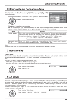 Page 353D Y/C Filter (NTSC) 
Colour system 
Signal 
On 
Auto 
Cinema reality 
Panasonic Auto (4 : 3) Off 
4 : 3 
[ 
AV ] 
Noise reductionOffRefresh Rate100 Hz
Cinema reality Off 
XGA Mode1024 × 768
35
Setup for Input Signals
Colour system / Panasonic Auto
Select Signal from the “Setup” menu during AV(S Video) input signal. (“Signal [AV]” 
menu is displayed.)
Press to select the “Colour system” or “Panasonic Auto”.
Press to select each functions.
If the picture image becomes unstable:
With the system set on...