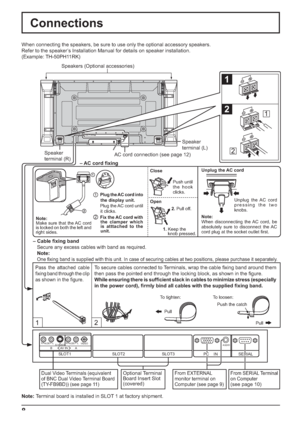 Page 8SLOT1
12
1
2
1
2
SERIAL PC    IN
AUDIO
SLOT2SLOT3
VIDEOAUDIORLAUDIORL
AV IN BAS VIDEO
1
2
8
Note:
Make sure that the AC cord 
is locked on both the left and 
right sides.Push until 
the hook 
clicks.
2. Pull off. Close
Open
1Plug the AC cord into 
the display unit.
Plug the AC cord until 
it clicks.
2Fix the AC cord with 
the clamper which 
is atttached to the 
unit.1.Keep the 
knob pressed.
Connections
Speaker
terminal (R)Speaker
terminal (L) When connecting the speakers, be sure to use only the...