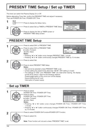 Page 26PRESENT  TIME Setup 
Set
PRESENT  TIME99:99
DAYMON PRESENT  TIME    MON  99:99
2/2 Setup 
MULTI DISPLAY Setup
Set up TIMER
PRESENT TIME Setup
Display orientation
Landscape
0:00
0:00
Set up TIMER
POWER OFF Function POWER ON FunctionOff
Off PRESENT  TIME    99:99
POWER OFF Time POWER ON Time
26
PRESENT TIME Setup / Set up TIMER
The timer can switch the Plasma Display On or Off.
Before attempting Timer Set, conﬁ rm the PRESENT TIME and adjust if necessary. 
Then set POWER ON Time / POWER OFF Time.
Press to...