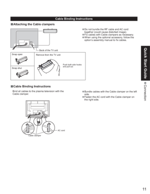 Page 1111
Quick Start Guide
 Connection
Snap open
Snap shutBack of the TV unit
•Do not bundle the RF cable and AC cord 
together (could cause distorted image).
•Fix cables with Cable clampers as necessary.
•When using the optional accessory, follow the 
option’s assembly manual to fix cables.
Remove from the TV unit
Push both side hooks 
and pull out
Cable clamperAC cord
•Bundle cables with the Cable clamper on the left 
side.
•Fasten the AC cord with the Cable clamper on 
the right side. Bind all cables to the...