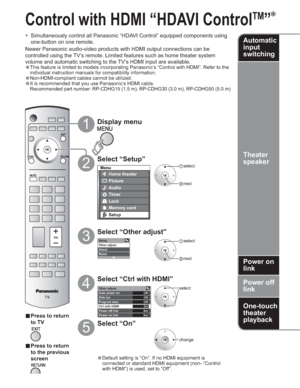 Page 2222
-
Setup
Other adjust
About
Reset
Other adjust
Auto power on
Side barOff
Off
Prog-out stop
OffOn
Set
Set Ctrl with HDMI
Power off link
Power on link
Menu
Home theater
Picture
Audio
Lock
Setup
Memory card
Timer
 select
 next
Control with HDMI “HDAVI Control
TM
”

  Simultaneously control all Panasonic “HDAVI Control” equipped components using 
one-button on one remote.
Newer Panasonic audio-video products with HDMI output connections can be 
controlled using the TV’s remote. Limited features such as...