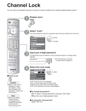 Page 2626
-
Menu
Picture
Audio
Lock
Setup
Memory card
Timer
Enter password.
----
Lock
Mode
Channel
Program
Change password Off
Channel Lock
Select “Lock”
2
 next
 select
select
Display menu
1
Input your 4-digit password
3
Select the Lock mode
4
vPress to exit
You can lock out specified channels or shows to prevent children from watching objectionable content.
Caution
•Make a note of your 
password in case 
you forget it. (If you 
have forgotten your 
password, consult your 
local dealer.)
•For the first time,...