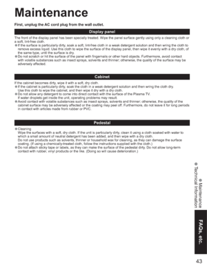 Page 4343
FAQs, etc.
 Maintenance
 Technical Information
Maintenance
Display panel
The front of the display panel has been specially treated. Wipe the panel surface gently using only a cleaning cloth or 
a soft, lint-free cloth.
•If the surface is particularly dirty, soak a soft, lint-free cloth in a weak detergent solution and then wring the cloth to 
remove excess liquid. Use this cloth to wipe the surface of the display panel, then wipe it evenly with a dry cloth, of 
the same type, until the surface is...