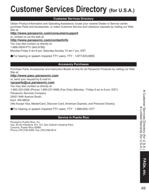 Page 4949
FAQs, etc.
 Customer Services Directory (for U.S.A.)
 Limited Warranty (for U.S.A.)
Customer Services Directory(for U.S.A.)
Customer Services Directory
Accessory Purchases
Service in Puerto Rico
Obtain Product Information and Operating Assistance; locate your nearest Dealer or Service center; 
purchase Parts and Accessories; or make Customer Service and Literature requests by visiting our Web 
Site at:
http://www.panasonic.com/consumersupport
or, contact us via the web at:...