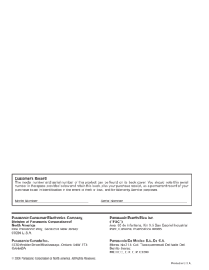 Page 56¤
 2006 Panasonic Corporation of North America. All Rights Reserved.
Printed in U.S.A.
Customer’s Record
The model number and serial number of this product can be found on its back cover. You should note this serial 
number in the space provided below and retain this book, plus your purchase receipt, as a permanent record of your 
purchase to aid in identification in the event of theft or loss, and for Warranty Service purposes.
Model Number             Serial Number...