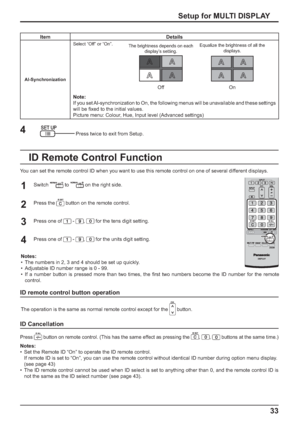 Page 3333 Setup for MULTI DISPLAY
Item Details
AI-SynchronizationSelect “Off” or “On”.
The brightness depends on each 
display’s setting.Equalize the brightness of all the 
displays.
Off On
Note:
If you set AI-synchronization to On, the following menus will be unavailable and these settings 
will be ﬁ xed to the initial values.
Picture menu: Colour, Hue, Input level (Advanced settings)
Press twice to exit from Setup.
4
You can set the remote control ID when you want to use this remote control on one of several...