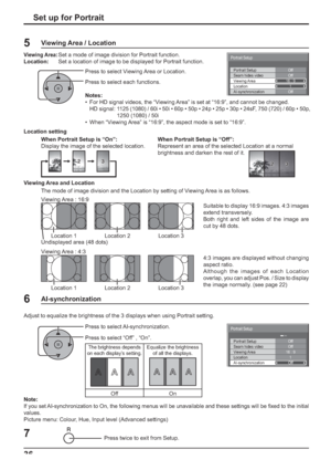 Page 36Off Portrait Setup
Seam hides videoOff
1
Off
AI-synchronization Viewing Area
Location16 : 9
Portrait Setup
Off Portrait Setup
Seam hides videoOff
1
Off
AI-synchronization Viewing Area
Location16 : 9
Portrait Setup
36Set up for Portrait
Press twice to exit from Setup.7
Press to select AI-synchronization.
Press to select “Off” , “On”. Adjust to equalize the brightness of the 3 displays when using Portrait setting. 
The brightness depends 
on each display’s setting.Equalize the brightness 
of all the...