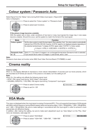 Page 393D Y/C Filter (NTSC) 
Colour system 
Signal 
On 
Auto 
Cinema reality 
Panasonic Auto (4 : 3) Off 
4 : 3 
[ 
AV ] 
Noise reductionOffRefresh Rate100 Hz
Cinema reality Off 
XGA Mode1024 × 768
39
Setup for Input Signals
Colour system / Panasonic Auto
Select Signal from the “Setup” menu during AV(S Video) input signal. (“Signal [AV]” 
menu is displayed.)
Press to select the “Colour system” or “Panasonic Auto”.
Press to select each functions.
If the picture image becomes unstable:
With the system set on...