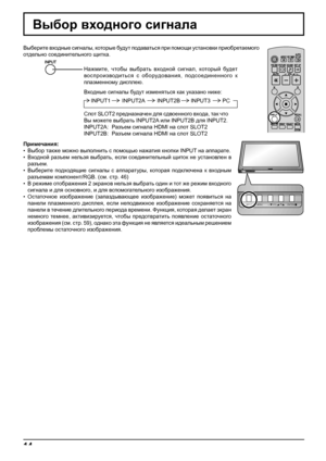 Page 14INPUT MENU  ENTER/ + /  VOL - / 
INPUT MENU  ENTER/ + /  VOL - / 
14
Выбор входного сигнала
Примечания:
• Выбор также можно выполнить с помощью нажатия кнопки INPUT на аппарате.
• Входной разъем нельзя выбрать, если соединительный щиток не установлен в 
разъем.
• Выберите подходящие сигналы с аппаратуры, которая подключена к входным 
разъемам компонент/RGB. (см. стр. 46)
• В режиме отображения 2 экранов нельзя выбрать один и тот же режим входного 
сигнала и
 для основного, и для вспомогательного...