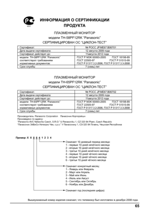 Page 6565
ИНФОРМАЦИЯ О СЕРТИФИКАЦИИ
ПРОДУКТА
ПЛАЗМЕННЫЙ МОНИТОР
модели ТН-58PF12RK “Panasonic”
СЕРТИФИЦИРОВАН ОС “ЦИКЛОН-ТЕСТ”
Сертификат:№ POCC JP.МЕ67.B06701
Дата выдачи сертификата: 12 августа 2009 года
Сертификат действует до:11августа 2012 года
модели ТН-58PF12RK “Panasonic”
соответствуют требованиям 
нормативных документов:ГО СТ Р МЭК 60065-2005  ГО СТ 18198-89
ГО СТ 22505-97  ГО СТ Р 51515-99
ГО СТ P 51317.3.2-2006, ГО СТ P 51317.3.3-2008
Срок службы7 (семь) лет
ПЛАЗМЕННЫЙ МОНИТОР
модели ТН-65PF12RK...