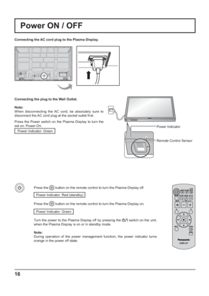 Page 16INPUT MENU ENTER/+/ VOL-/
16
Power Indicator
Remote Control Sensor
Power ON / OFF
Connecting the AC cord plug to the Plasma Display.
Connecting the plug to the Wall Outlet.
Note: 
When disconnecting the AC cord, be absolutely sure to 
disconnect the AC cord plug at the socket outlet  rst.
Press the Power switch on the Plasma Display to turn the 
set on: Power-On.
Power Indicator: Green
Press the  button on the remote control to turn the Plasma Display off.
Power Indicator: Red (standby) 
Press the...