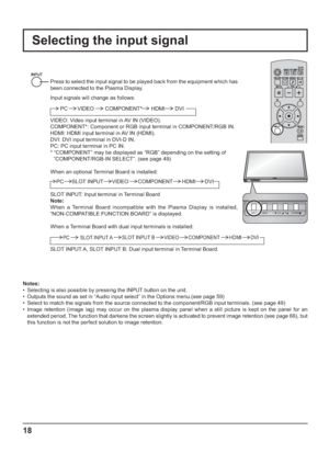 Page 18INPUT MENU  ENTER/ + /  VOL - / 
INPUT MENU ENTER/+/ VOL-/
18
Selecting the input signal
Notes:
•  Selecting is also possible by pressing the INPUT button on the unit.
•  Outputs the sound as set in “Audio input select” in the Options menu.(see page 59)
•  Select to match the signals from the source connected to the component/RGB input terminals. (see page 49)
•  Image retention (image lag) may occur on the plasma display panel when a still picture is kept on the panel for an 
extended period. The...