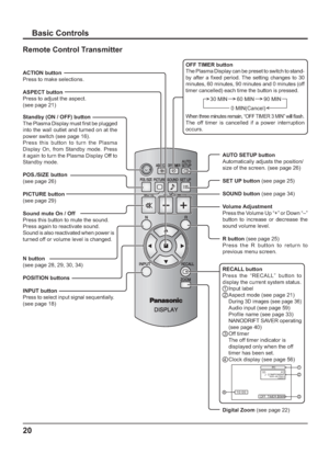 Page 2020
Basic Controls
Standby (ON / OFF) button
The Plasma Display must   rst be plugged 
into the wall outlet and turned on at the 
power switch (see page 16).
Press this button to turn the Plasma 
Display On, from Standby mode. Press 
it again to turn the Plasma Display Off to 
Standby mode.
ACTION button
Press to make selections.
ASPECT button
Press to adjust the aspect. 
(see page 21)
POS./SIZE button 
(see page 26)
PICTURE button 
(see page 29)
Sound mute On / Off 
Press this button to mute the sound....