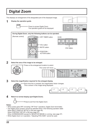 Page 22INPUT MENU  ENTER/ +/  VOL -/ 
2 
EXIT
2 
1 
EXIT
s1 
 s2 
 s3 
 s4 
22
VOL button
Digital Zoom
This displays an enlargement of the designated part of the displayed image.
Select the area of the image to be enlarged.
Press on the enlargement location to select.
Return to normal display (quit Digital Zoom).
Press to exit from the Digital Zoom.
Notes:
•  When power goes OFF (including “Off Timer” operation), Digital Zoom terminates.
•  The Digital Zoom function cannot be selected while in the following...