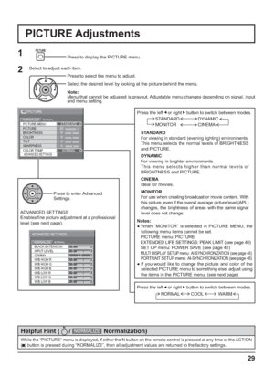 Page 29BLACK EXTENSION 
GAMMA  INPUT LEVEL 
ADVANCED SETTINGS 
NORMAL NORMALIZE 
W/B LOW B W/B HIGH R
W/B LOW R
W/B LOW G W/B HIGH G
W/B HIGH B0
0
2.2
0
0 0
0
0
0
25
0
0
0
5
PICTURE
NORMALNORMALIZESTANDARD
BRIGHTNESS
SHARPNESS PICTURE MENU
COLOR PICTURE
TINT
ADVANCED SETTINGSCOLOR TEMPNORMAL
29
PICTURE Adjustments
1
ADVANCED SETTINGS
Enables  ne picture adjustment at a professional 
level (see next page).Press to enter Advanced 
Settings.
While the “PICTURE” menu is displayed, if either the N button on the...