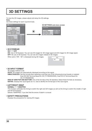 Page 3636
3D SETTINGS
To view the 3D images, please adjust and setup the 3D settings.
Note: 
Set these settings for each input terminals.
1/2
3D SETTINGS
SIGNAL
EXTENDED LIFE SETTINGS
INPUT LABEL
SET UP
OFF
STANDBY SAVE
ON
PC POWER MANAGEMENTONDVI-D POWER MANAGEMENTOFFNO SIGNAL POWER OFFENABLENO ACTIVITY POWER OFFDISABLE
OSD LANGUAGEENGLISH (
US) COMPONENT/RGB-IN SELECT
RGB SCREENSAVER
POWER SAVE
3D SETTINGS
ON 3D EYEWEAR
NORMAL 3D INPUT FORMAT
LEFT/RIGHT SWAP
SAFETY PRECAUTIONSAUTO
• 3D EYEWEAR
ON  OFF
ON: Use...