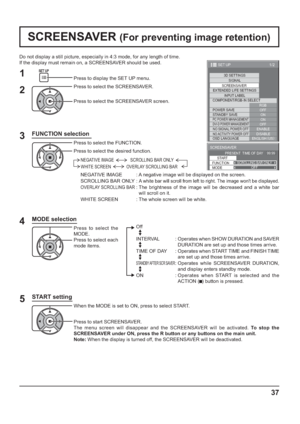 Page 371/2
SIGNAL
EXTENDED LIFE SETTINGS
INPUT LABEL
SET UP
OFF
STANDBY SAVE
ON
PC POWER MANAGEMENTONDVI-D POWER MANAGEMENTOFF
OSD LANGUAGEENGLISH (
US) COMPONENT/RGB-IN SELECT
RGB SCREENSAVER
POWER SAVE
3D SETTINGS
NO SIGNAL POWER OFFENABLE
NO ACTIVITY POWER OFFDISABLE
SCREENSAVER 
START 
FUNCTION SCROLLING BAR ONLY
PRESENT  TIME OF DAY    99:99 
MODEOFF
37
Do not display a still picture, especially in 4:3 mode, for any length of time.
If the display must remain on, a SCREENSAVER should be used.
FUNCTION...
