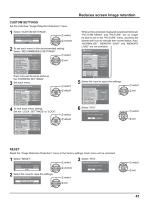 Page 4141
Reduces screen image retention
CUSTOM SETTINGS
Set the individual “Image Retention Reduction” menu.
1Select “CUSTOM SETTINGS”.
EXPRESS SETTINGS
CUSTOM SETTINGS
RESET
EXTENDED LIFE SETTINGS1 select
2 access
2To set each menu to the recommended setting:
Select “RECOMMENDED SETTINGS”.
PICTURE MENU
PICTURE
EXTENDED LIFE SETTINGS
DYNAMIC
SIDE BAR ADJUST
NANODRIFT SAVER
LOCK SETTINGSPEAK LIMIT
BRIGHT
MID
UNLOCK
APPLY TO CURRENT INPUTAPPLY TO ALL INPUTS
OFF
30
RECOMMENDED SETTINGS
1 select
2 set
Each menu...