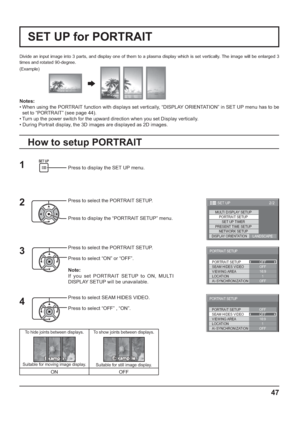 Page 4747
Divide an input image into 3 parts, and display one of them to a plasma display which is set vertically. The image will be enlarged 3 
times and rotated 90-degree.
SET UP for PORTRAIT
(Example)
Press to display the SET UP menu.
Press to select the PORTRAIT SETUP.
Press to display the “PORTRAIT SETUP” menu.
Press to select the PORTRAIT SETUP.
Press to select “ON” or “OFF”.
Note:
If you set PORTRAIT SETUP to ON, MULTI 
DISPLAY SETUP will be unavailable.
Press to select SEAM HIDES VIDEO.
Press to select...