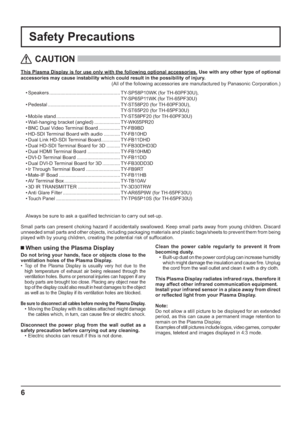 Page 66
Safety Precautions
This Plasma Display is for use only with the following optional accessories. Use with any other type of optional 
accessories may cause instability which could result in the possibility of injury. 
(All of the following accessories are manufactured by Panasonic Corporation.)
   
CAUTION
 
 When using the Plasma Display
Do not bring your hands, face or objects close to the 
ventilation holes of the Plasma Display.
• 
Top of the Plasma Display is usually very hot due to the 
high...