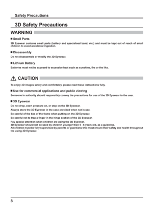 Page 88
Safety Precautions
WARNING 
 Small Parts
3D Eyewear contains small parts (battery and specialised band, etc.) and must be kept out of reach of small 
children to avoid accidental ingestion.
 Disassembly
Do not disassemble or modify the 3D Eyewear.
 Lithium Battery
Batteries must not be exposed to excessive heat such as sunshine,  re or the like.
 
 
CAUTION
 
To enjoy 3D images safely and comfortably, please read these instructions fully.
 Use for commercial applications and public viewing
Someone in...