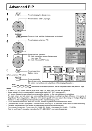 Page 24One screen  Advanced PIP
Main screen Sub screen123
654
Options 
On Weekly Command Timer Onscreen display Off Initial INPUT Initial VOL level 
1/3 
 
Off  Off 
0  0 Maximum VOL level Off INPUT lock Off Button lock Off Remocon User level Off Advanced PIP 
24
Advanced PIP
1
2
3
5Press to display the Setup menu.
Press to select “OSD Language”.
Press and hold until the Options menu is displayed.
Press to select Advanced PIP.
Press to adjust the menu.
Off : Sets normal two screen display mode
        (see page...