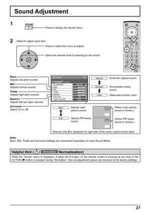 Page 27Sound 
Normal Normalise Normal 
0 
0 
0 
Off 
Treble 0 
Mid  Sound Mode 
Balance Bass 
Surround 
Main  Audio Out (PIP) 
1/2
27
Sound Adjustment
1
Press to display the Sound menu.
Press to select the menu to adjust.
Select the desired level by listening to the sound.
Note:
Bass, Mid, Treble and Surround settings are memorized separately for each Sound Mode.
2Select to adjust each item.
While the “Sound” menu is displayed, if either the N button on the remote control is pressed at any time or the 
ACTION (...