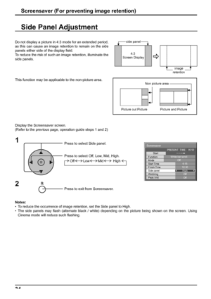 Page 34Screensaver 
Start 
Function 
Mode 
Side panel 
Wobbling 
Peak limit  Finish Time  Start Time White bar scroll 
Off 
6:15 
12:30 
High 
Off 
Off  PRESENT  TIME    99:99 
34Screensaver (For preventing image retention)
Side Panel Adjustment
1
Press to select Side panel.
Press to select Off, Low, Mid, High.
Press to exit from Screensaver.
2
Do not display a picture in 4:3 mode for an extended period, 
as this can cause an image retention to remain on the side 
panels either side of the display ﬁ eld.
To...