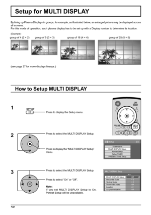 Page 362/2Setup 
Screensaver 
MULTI DISPLAY Setup 
Setup TIMER Portrait Setup
PRESENT TIME Setup
× 2  MULTI DISPLAY Setup 
Horizontal Scale Off 
A1
Off
AI-synchronization Vertical Scale 
LocationOff
Seam hides video× 2 
MULTI DISPLAY Setup 
36
Press to display the Setup menu.
Press to select the MULTI DISPLAY Setup.
Press to display the “MULTI DISPLAY Setup” 
menu.
Press to select the MULTI DISPLAY Setup.
Press to select “On” or “Off”.
How to Setup MULTI DISPLAY
1
2
3
Setup for MULTI DISPLAY
By lining up Plasma...