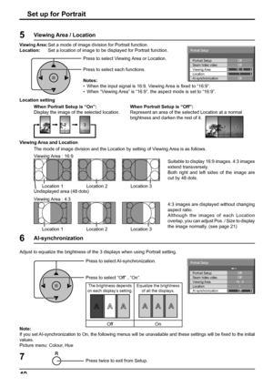 Page 40Off Portrait Setup
Seam hides videoOff
1
Off
AI-synchronization Viewing Area
Location16 : 9
Portrait Setup
Off Portrait Setup
Seam hides videoOff
1
Off
AI-synchronization Viewing Area
Location16 : 9
Portrait Setup
40Set up for Portrait
Press twice to exit from Setup.7
Press to select AI-synchronization.
Press to select “Off” , “On”. Adjust to equalize the brightness of the 3 displays when using Portrait setting. 
The brightness depends 
on each display’s setting.Equalize the brightness 
of all the...