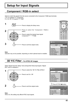 Page 411/2 
PC 
Off 
Standby save 
Off 
Power management 
Off 
Auto power off 
Off 
OSD Language 
English (
UK)  Component/RGB-in select 
RGB 
Input label Signal 
Power save 
Setup 
1/2
PC
Off
Standby save
Off
Power management
Off
Auto power off
Off
OSD LanguageEnglish (
UK) Component/RGB-in select
RGB
Input labelSignal
Power save
Setup
3D Y/C Filter (NTSC)
Colour system
Signal
On
Auto
Cinema reality
Panasonic Auto (4 : 3)Off
4 : 3
P-NROff
[ 
AV  ]
41
Setup for Input Signals
Component / RGB-in select
Select to...