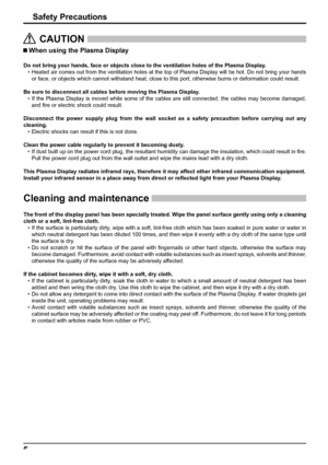 Page 66
Safety Precautions
   CAUTION
 
 When using the Plasma Display 
Do not bring your hands, face or objects close to the ventilation holes of the Plasma Display.
•  Heated air comes out from the ventilation holes at the top of Plasma Display will be hot. Do not bring your hands 
or face, or objects which cannot withstand heat, close to this port, otherwise burns or deformation could result.
Be sure to disconnect all cables before moving the Plasma Display.
• If the Plasma Display is moved while some of...