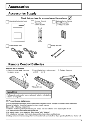 Page 7+
+
- -
7
Accessories
Power supply cord Fixing bands × 2Batteries for the Remote 
Control Transmitter
(2 × R6 (UM3) Size) Remote Control 
Transmitter
EUR7636090R Operating Instruction book
Accessories Supply
Check that you have the accessories and items shown
Remote Control Batteries
Requires two R6 batteries.
1. Pull and hold the hook, then open 
the battery cover.2. Insert batteries - note correct 
polarity ( + and -).3. Replace the cover.
Helpful Hint:
For frequent remote control users, replace old...