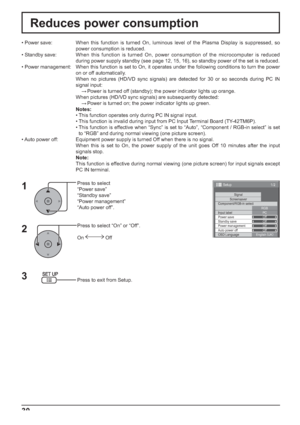 Page 301/2
SignalScreensaver
PC
Off
Standby save
Off
Power management
Off
Auto power off
Off
OSD LanguageEnglish (
UK) Component/RGB-in select
RGB
Input label
Power save
Setup
30
Reduces power consumption
Press to select 
“Power save”
“Standby save”
“Power management”
“Auto power off”.
Press to select “On” or “Off”.
On  Off
Press to exit from Setup. • Power save:  When this function is turned On, luminous level of the Plasma Display is suppressed, so 
power consumption is reduced.
• Standby save: When this...