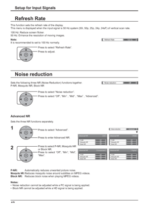 Page 40Advanced NR[ 
AV ]
Mosquito NRP-NR
Block NROff Off
Off
Advanced NR[ 
Digital ]
Mosquito NRP-NR
Block NROff Off
Off
Advanced NR[ 
Component ]
Mosquito NRP-NR
Block NROff Off
Off
Advanced NR[ 
RGB ] 
Mosquito NRP-NR
Block NROff Off
Off
()Noise reduction
Off
Noise reduction
Advanced
Refresh Rate
100 Hz
40
This function sets the refresh rate of the display.
This menu is displayed when the input signal is 50 Hz system (50i, 50p, 25p, 24p, 24sF) of vertical scan rate.
100 Hz: Reduce screen ﬂ icker.
50 Hz:...