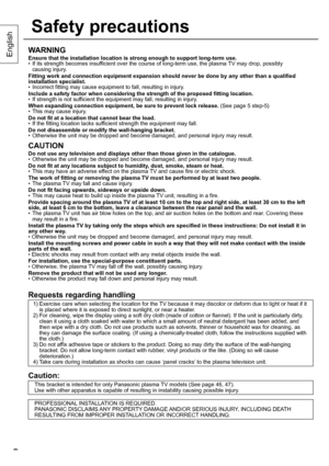 Page 22
English
Safety precautions
2
WARNING
Ensure that the installation location is strong enough to support long-term use.
•  If its strength becomes insufficient over the course of long-term use, the plasma TV may drop, possibly
causing injury.
Fitting work and connection equipment expansion should never be done by any other than a qualified 
installation specialist.
•  Incorrect fitting may cause equipment to fall, resulting in injury.
Include a safety factor when considering the strength of the proposed...