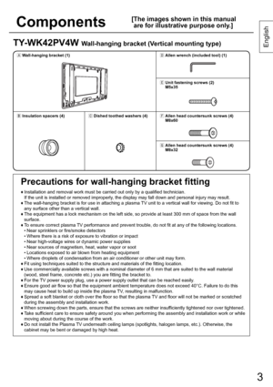 Page 33
English
3
TY-WK42PV4W Wall-hanging bracket (Vertical mounting type)
1ÙWall-hanging bracket (1)1Ü
Allen wrench (included tool) (1)
1Ý
Unit fastening screws (2)
M5x35
1ÚInsulation spacers (4)1ÛDished toothed washers (4)1Þ
Allen head countersunk screws (4) 
M8x60
1ß
Allen head countersunk screws (4) 
M8x32
Precautions for wall-hanging bracket fitting
♦  Installation and removal work must be carried out only by a qualified technician.
If the unit is installed or removed improperly, the display may fall...