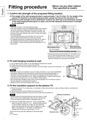 Page 44
English
Fitting procedure
[ Never use any other method 
than specified to install.]
1. Confirm the strength of the proposed fitting location.
(1)  The weight of the wall-hanging bracket is approximately 7 kg (15.4 lbs). For the weight of the 
plasma TV attached to the wall-hanging bracket, please see manual for the plasma TV.
(2)  Check the wall strength at the 6 attachment locations by referring to the dimension drawing 
of the wall-hanging bracket (given at right), and provide adequate reinforcement...