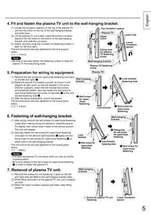 Page 55
English
5
4.  Fit and fasten the plasma TV unit to the wall-hanging bracket.
(1)  Locate the insulation spacers on the top of the plasma TV 
unit into the notch on the top of the wall-hanging bracket, 
and slide down.
(2)  Lift the plasma TV unit a little, insert the bottom insulation 
spacers into the holes on the bottom of the wall-hanging 
bracket, and slide the unit down.
(3)  Attach securely using the included unit fastening screws (1 
each for left and right).
The bolt should be securely...